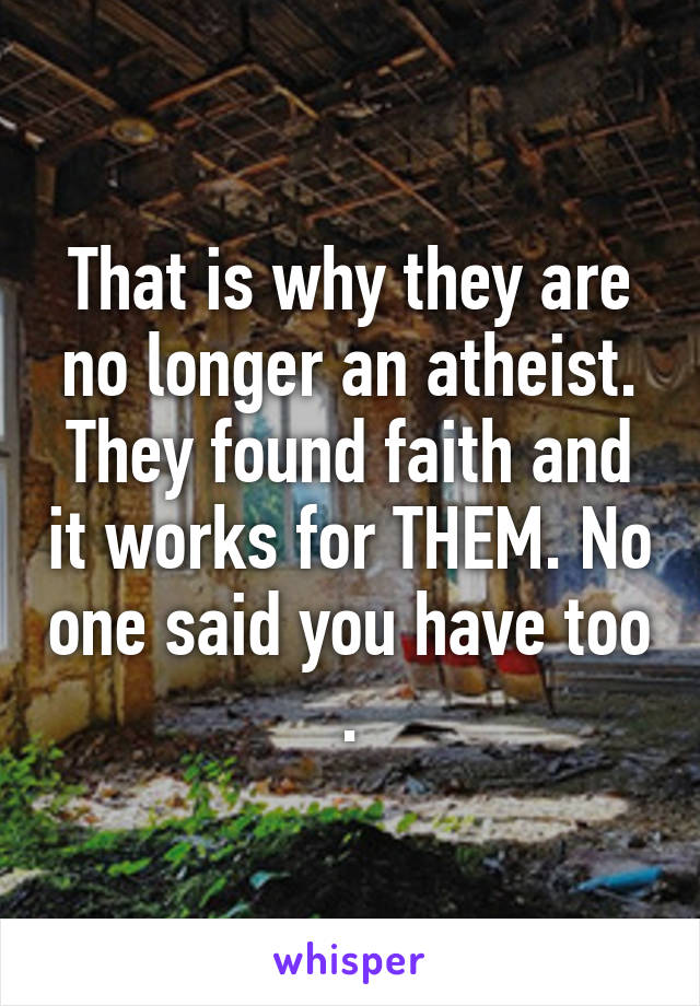 That is why they are no longer an atheist. They found faith and it works for THEM. No one said you have too .