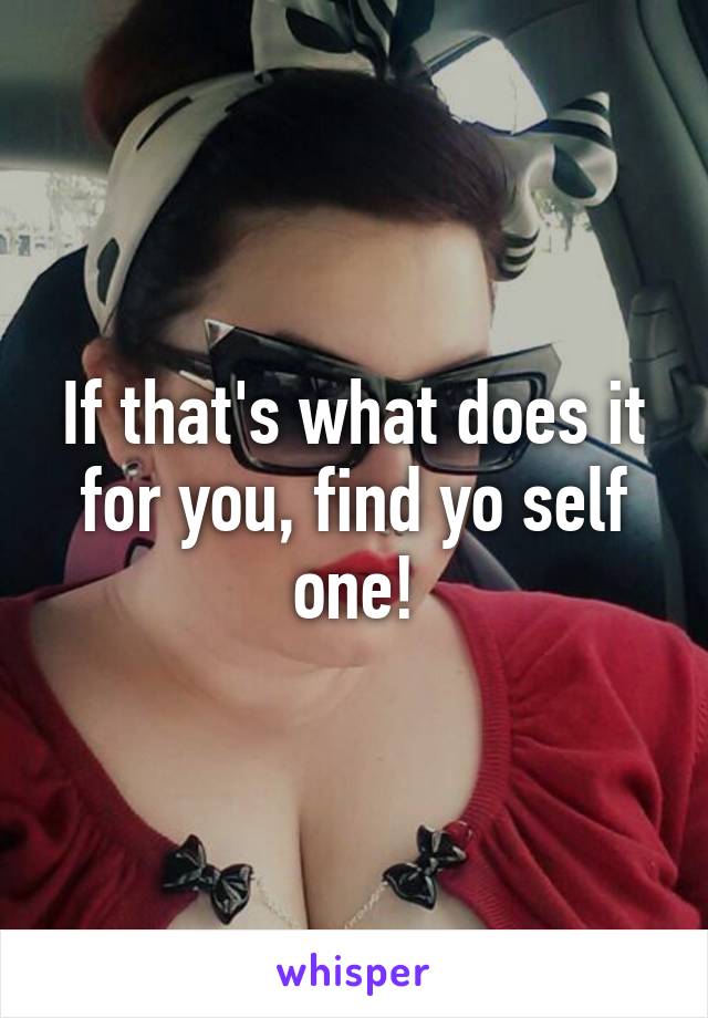 If that's what does it for you, find yo self one!