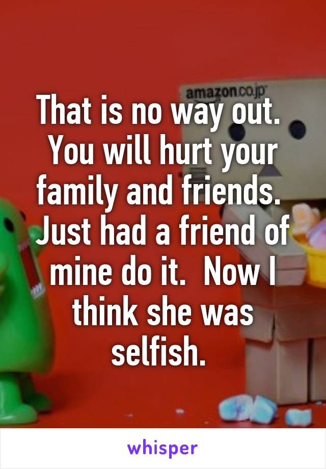 That is no way out.  You will hurt your family and friends.  Just had a friend of mine do it.  Now I think she was selfish. 