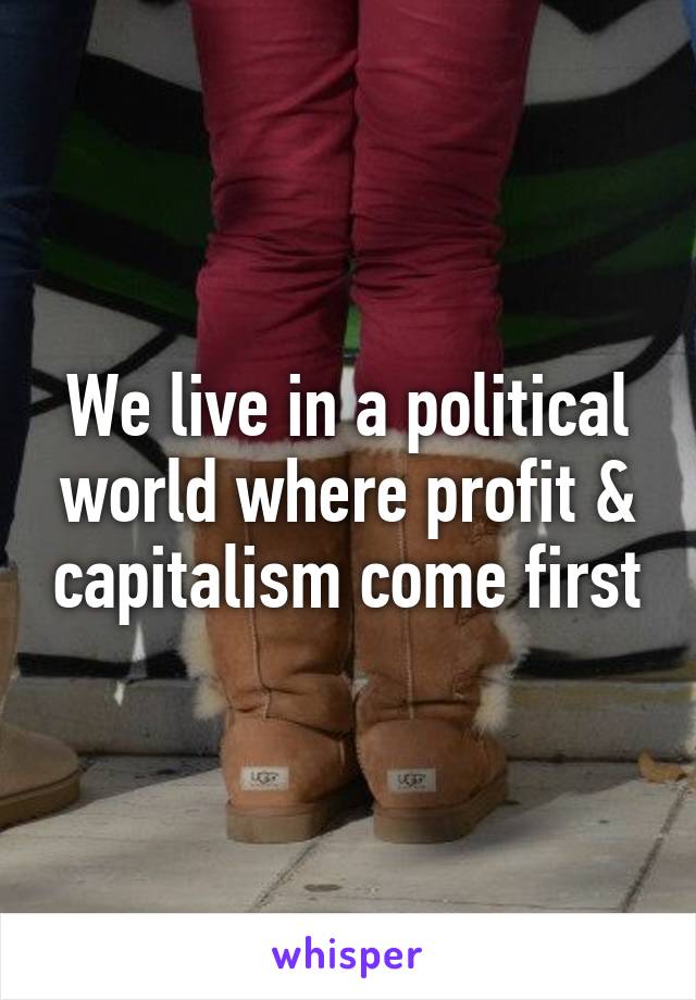 We live in a political world where profit & capitalism come first