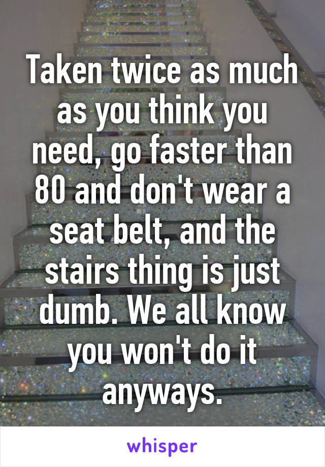 Taken twice as much as you think you need, go faster than 80 and don't wear a seat belt, and the stairs thing is just dumb. We all know you won't do it anyways.