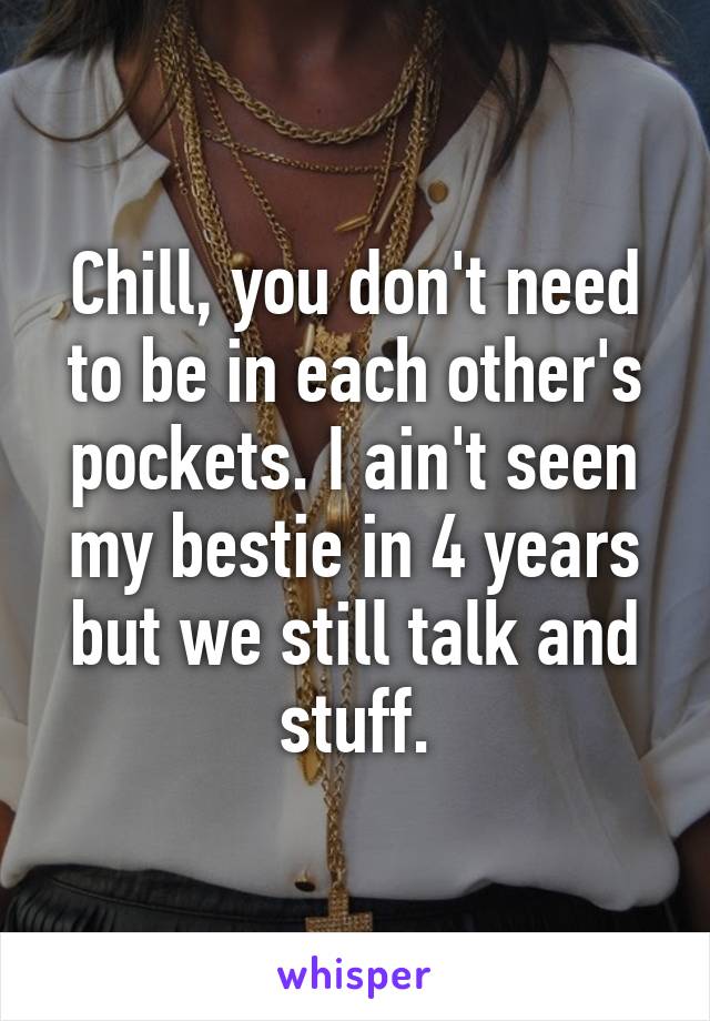 Chill, you don't need to be in each other's pockets. I ain't seen my bestie in 4 years but we still talk and stuff.