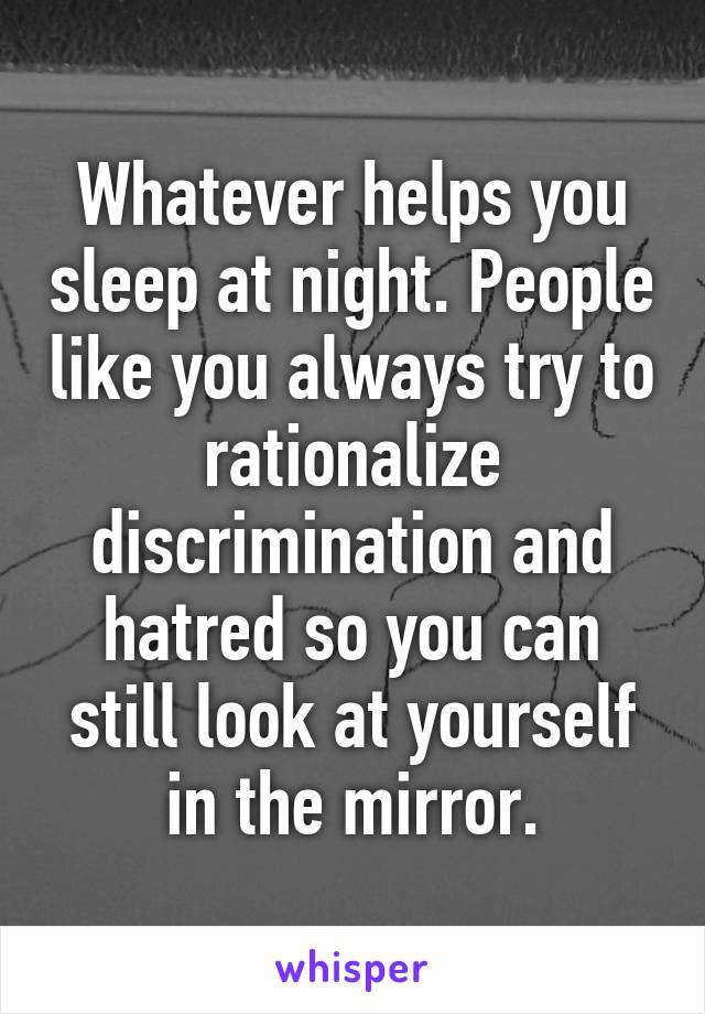 Whatever helps you sleep at night. People like you always try to rationalize discrimination and hatred so you can still look at yourself in the mirror.