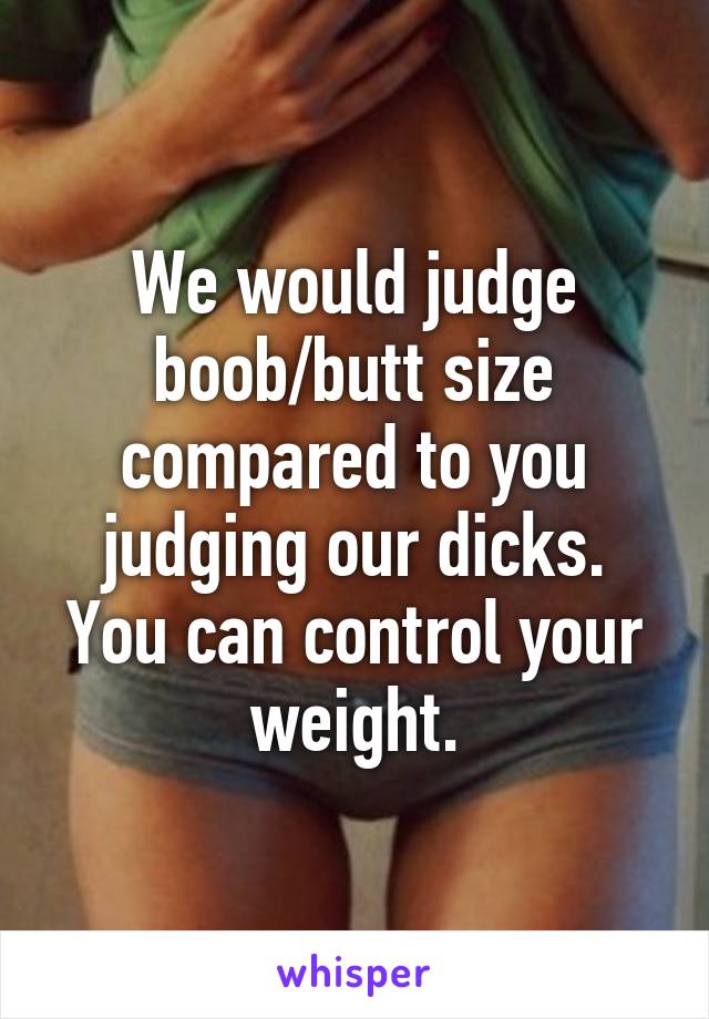 We would judge boob/butt size compared to you judging our dicks. You can control your weight.