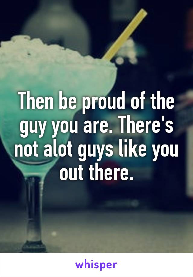 Then be proud of the guy you are. There's not alot guys like you out there.