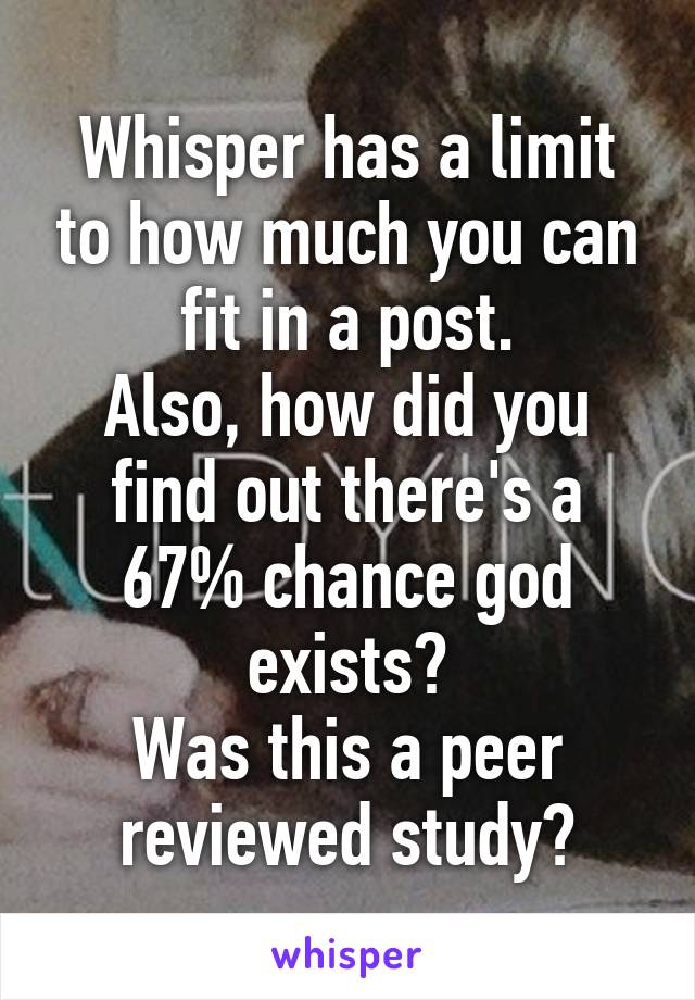 Whisper has a limit to how much you can fit in a post.
Also, how did you find out there's a 67% chance god exists?
Was this a peer reviewed study?