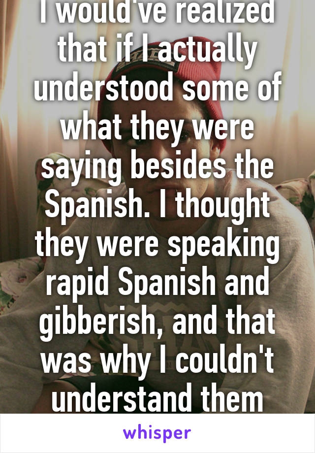 I would've realized that if I actually understood some of what they were saying besides the Spanish. I thought they were speaking rapid Spanish and gibberish, and that was why I couldn't understand them lmao