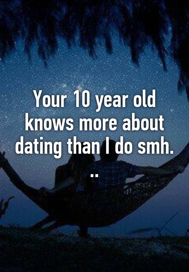 Your 10 year old knows more about dating than I do smh.