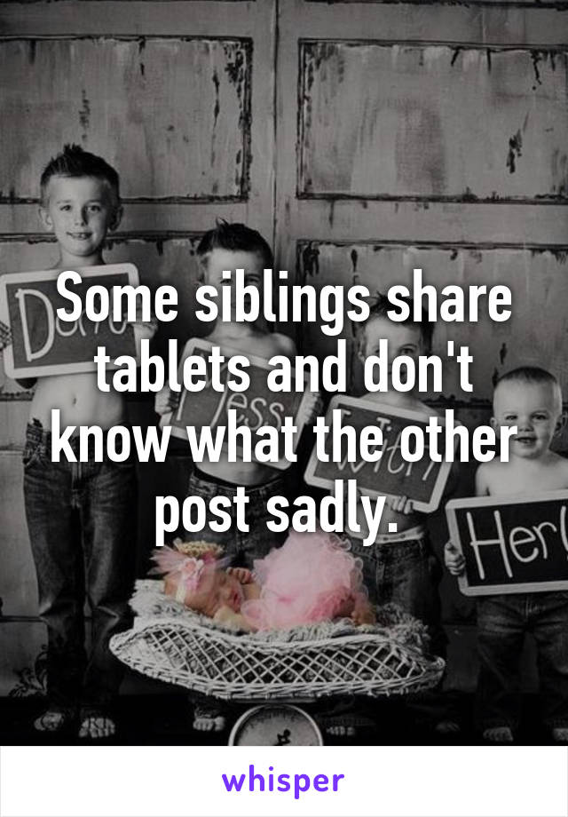 Some siblings share tablets and don't know what the other post sadly. 