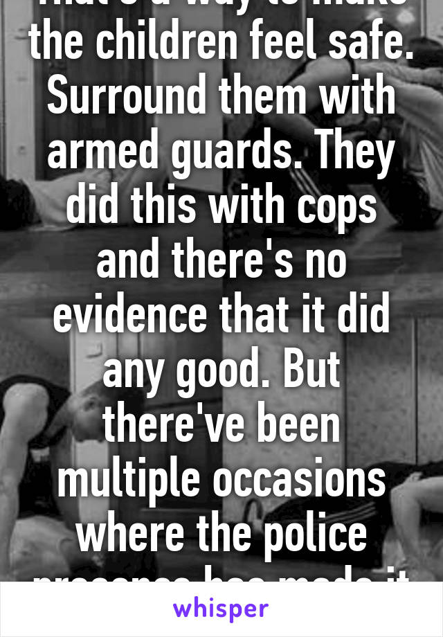 That's a way to make the children feel safe. Surround them with armed guards. They did this with cops and there's no evidence that it did any good. But there've been multiple occasions where the police presence has made it worse.