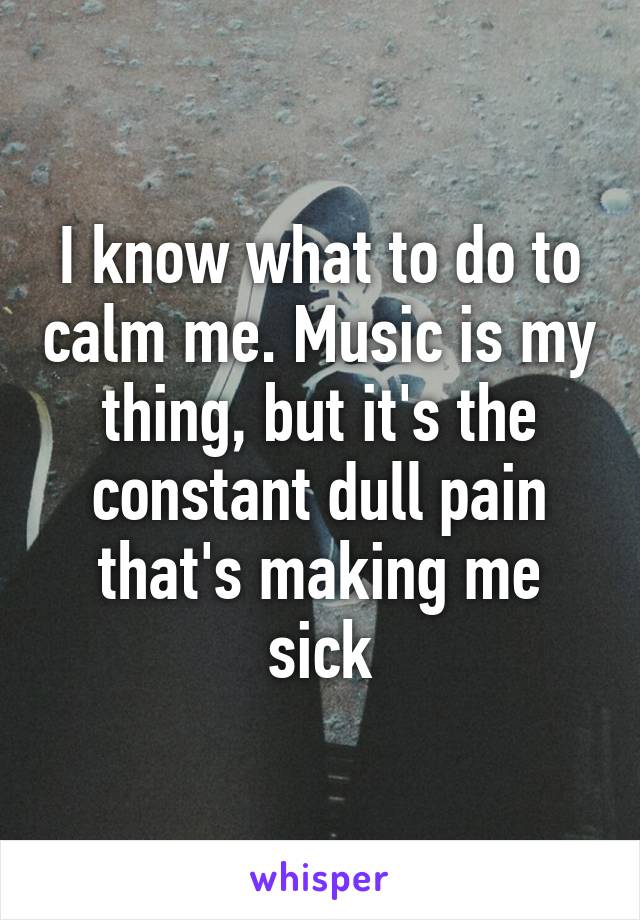 I know what to do to calm me. Music is my thing, but it's the constant dull pain that's making me sick