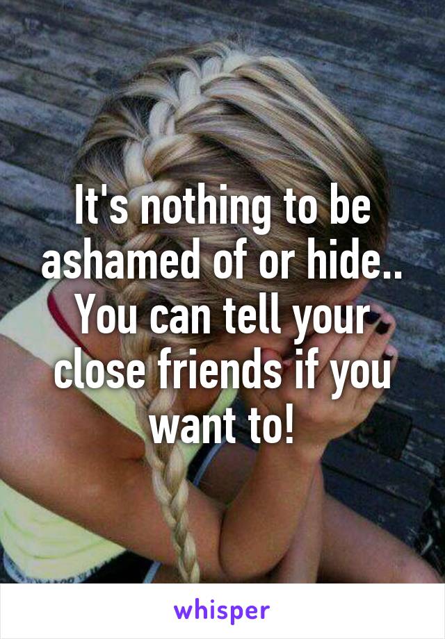 It's nothing to be ashamed of or hide.. You can tell your close friends if you want to!