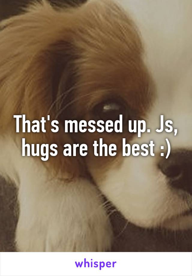 That's messed up. Js, hugs are the best :)