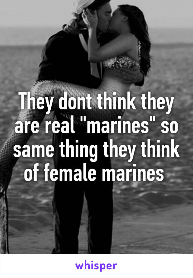 They dont think they are real "marines" so same thing they think of female marines 