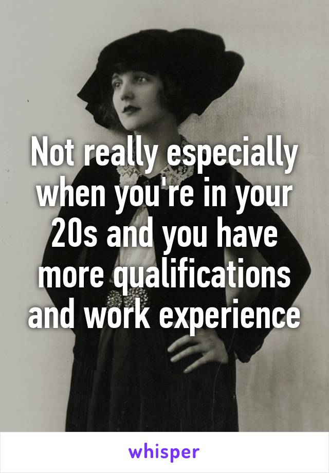 Not really especially when you're in your 20s and you have more qualifications and work experience