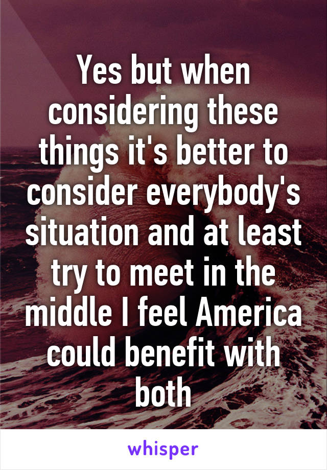 Yes but when considering these things it's better to consider everybody's situation and at least try to meet in the middle I feel America could benefit with both