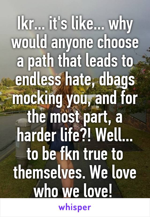 Ikr... it's like... why would anyone choose a path that leads to endless hate, dbags mocking you, and for the most part, a harder life?! Well... to be fkn true to themselves. We love who we love! 