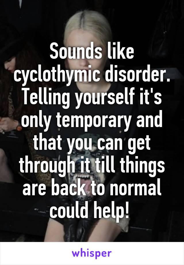 Sounds like cyclothymic disorder. Telling yourself it's only temporary and that you can get through it till things are back to normal could help! 