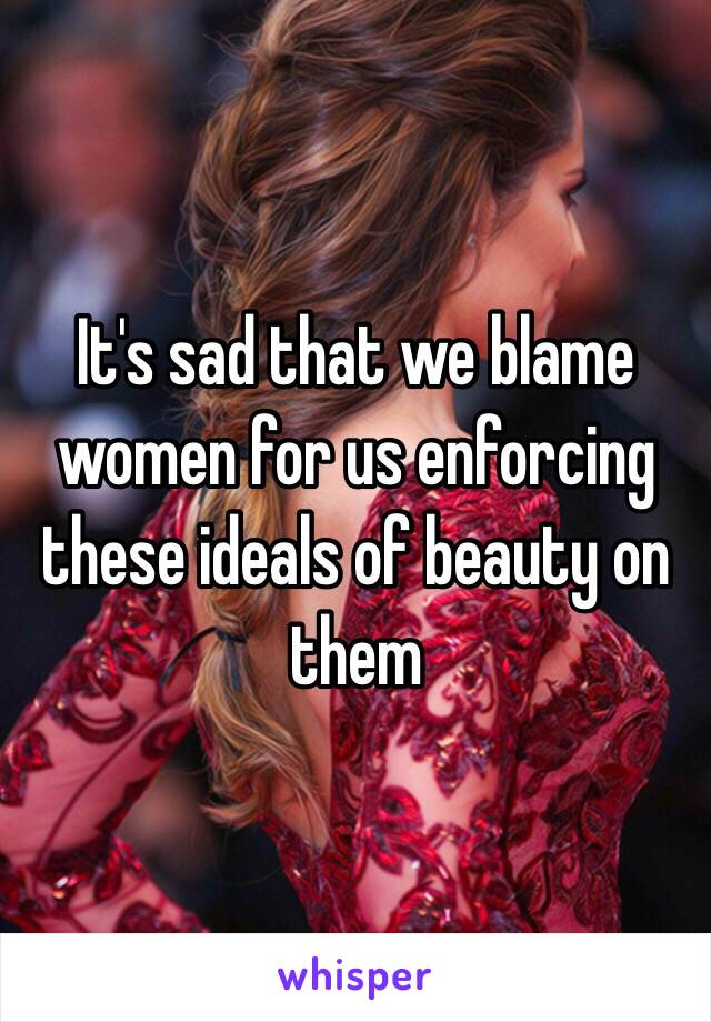 It's sad that we blame women for us enforcing these ideals of beauty on them 