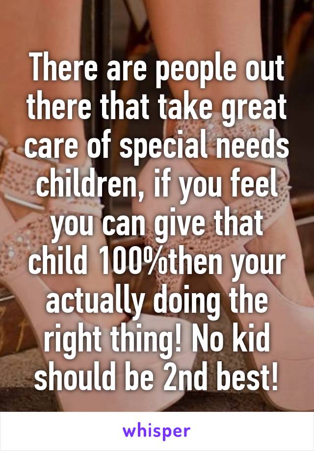 There are people out there that take great care of special needs children, if you feel you can give that child 100%then your actually doing the right thing! No kid should be 2nd best!