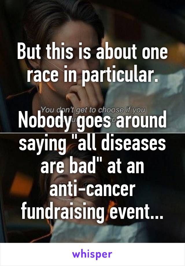 But this is about one race in particular.

Nobody goes around saying "all diseases are bad" at an anti-cancer fundraising event...