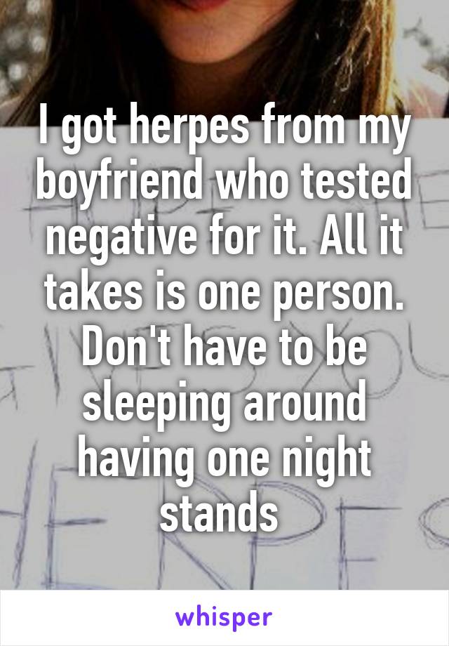 I got herpes from my boyfriend who tested negative for it. All it takes is one person. Don't have to be sleeping around having one night stands 