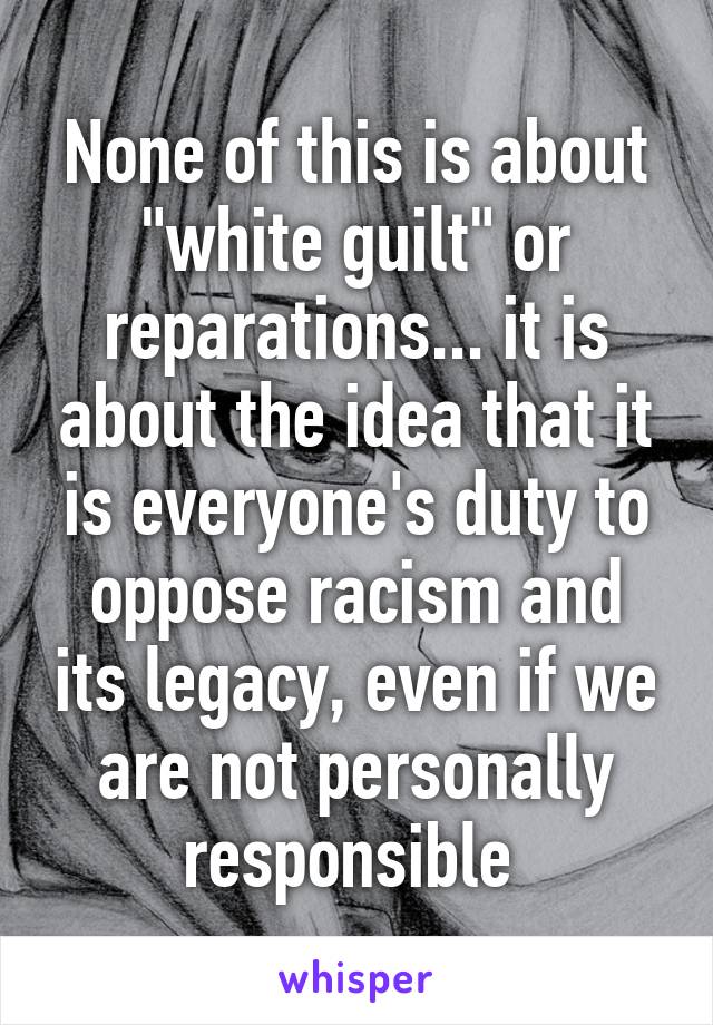 None of this is about "white guilt" or reparations... it is about the idea that it is everyone's duty to oppose racism and its legacy, even if we are not personally responsible 