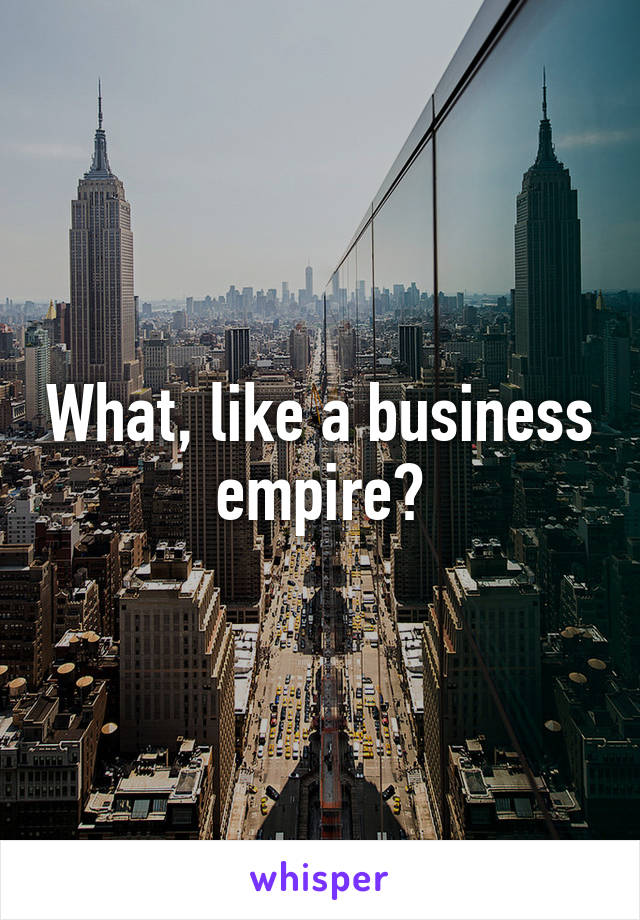 What, like a business empire?