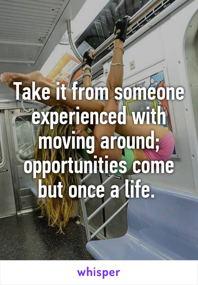 Take it from someone experienced with moving around; opportunities come but once a life. 