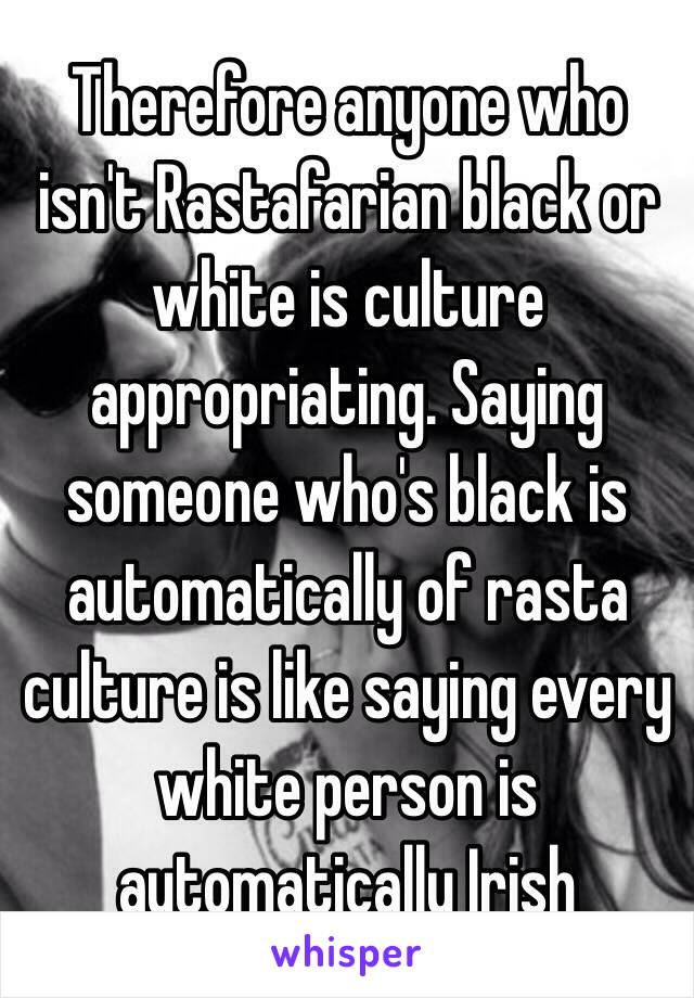 Therefore anyone who isn't Rastafarian black or white is culture appropriating. Saying someone who's black is automatically of rasta culture is like saying every white person is automatically Irish 