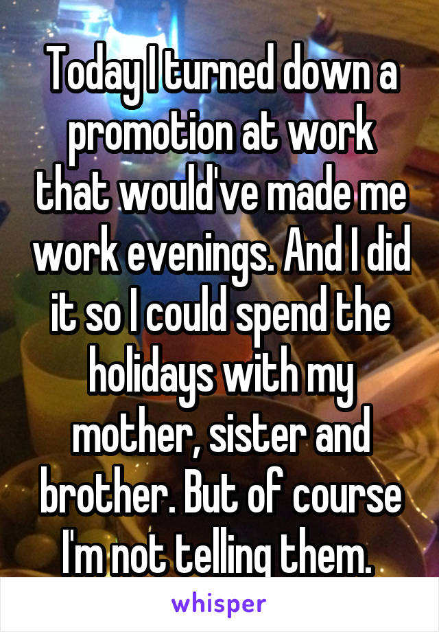 Today I turned down a promotion at work that would've made me work evenings. And I did it so I could spend the holidays with my mother, sister and brother. But of course I'm not telling them. 