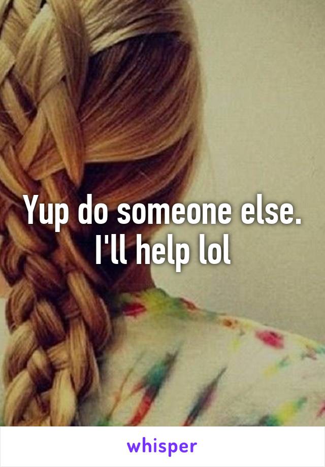 Yup do someone else. I'll help lol