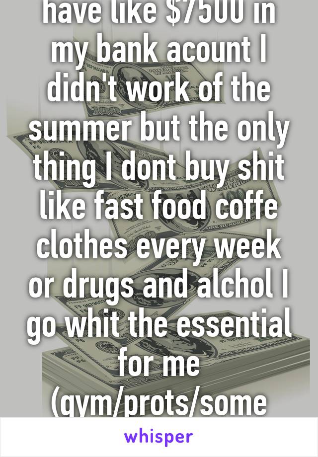 I'm student and I have like $7500 in my bank acount I didn't work of the summer but the only thing I dont buy shit like fast food coffe clothes every week or drugs and alchol I go whit the essential for me (gym/prots/some activities sometime) and for my GF 