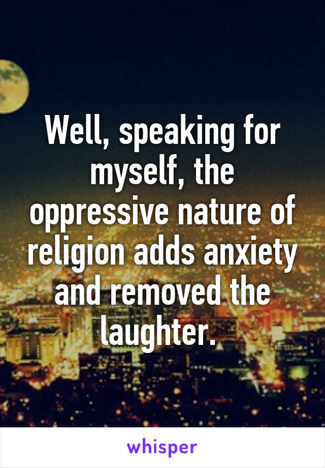 Well, speaking for myself, the oppressive nature of religion adds anxiety and removed the laughter. 