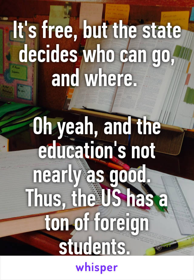 It's free, but the state decides who can go, and where. 

Oh yeah, and the education's not nearly as good.   Thus, the US has a ton of foreign students. 