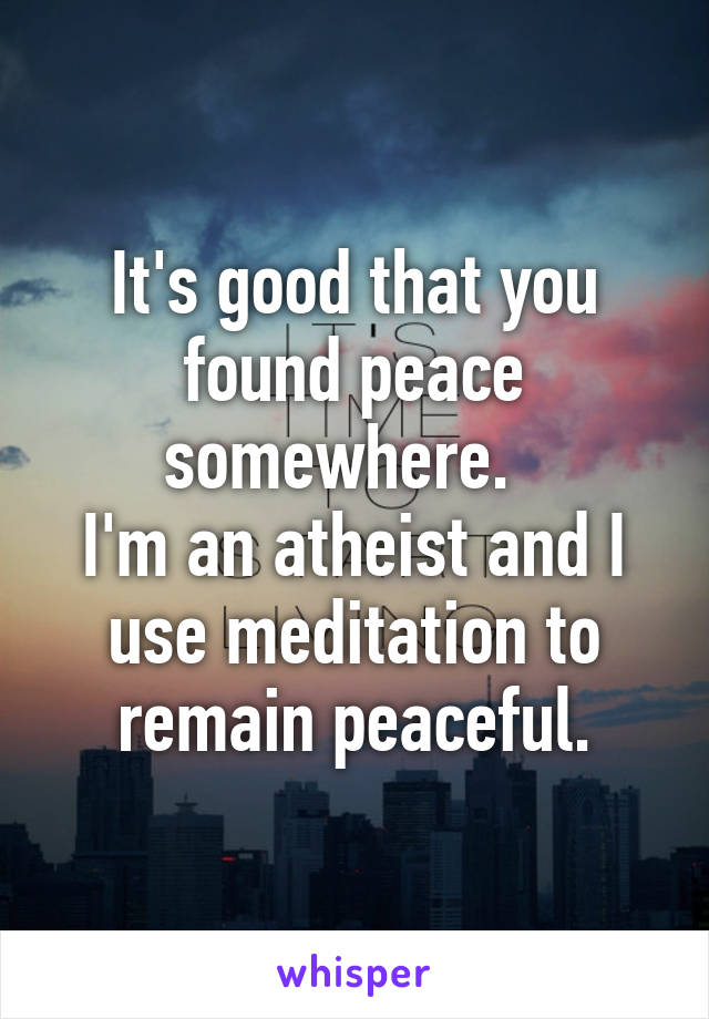 It's good that you found peace somewhere.  
I'm an atheist and I use meditation to remain peaceful.