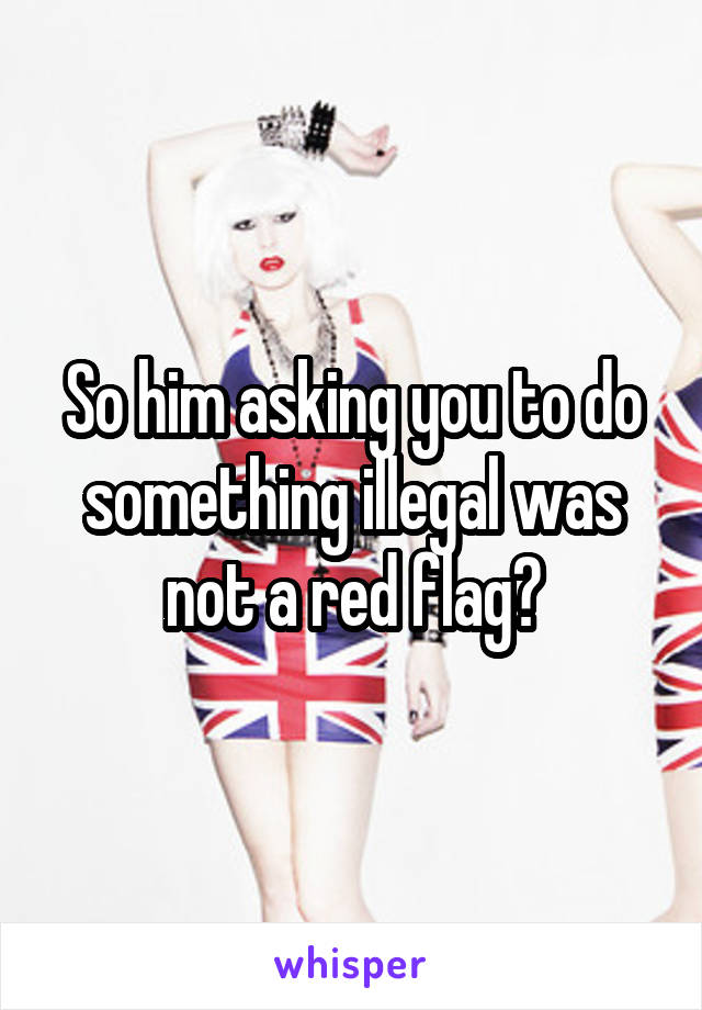 So him asking you to do something illegal was not a red flag?