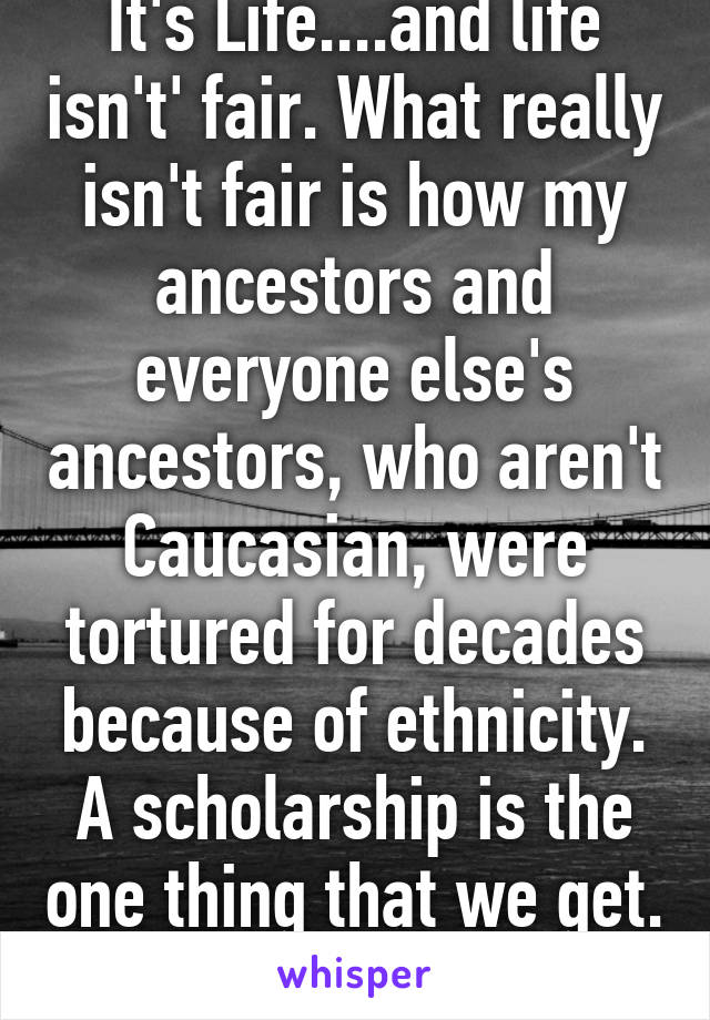 It's Life....and life isn't' fair. What really isn't fair is how my ancestors and everyone else's ancestors, who aren't Caucasian, were tortured for decades because of ethnicity. A scholarship is the one thing that we get. 