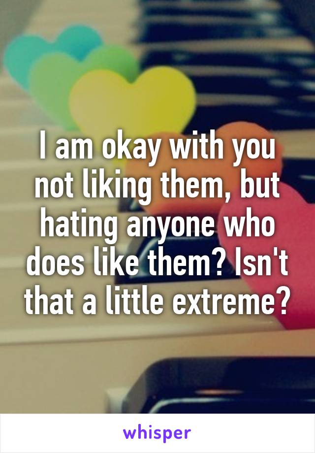 I am okay with you not liking them, but hating anyone who does like them? Isn't that a little extreme?