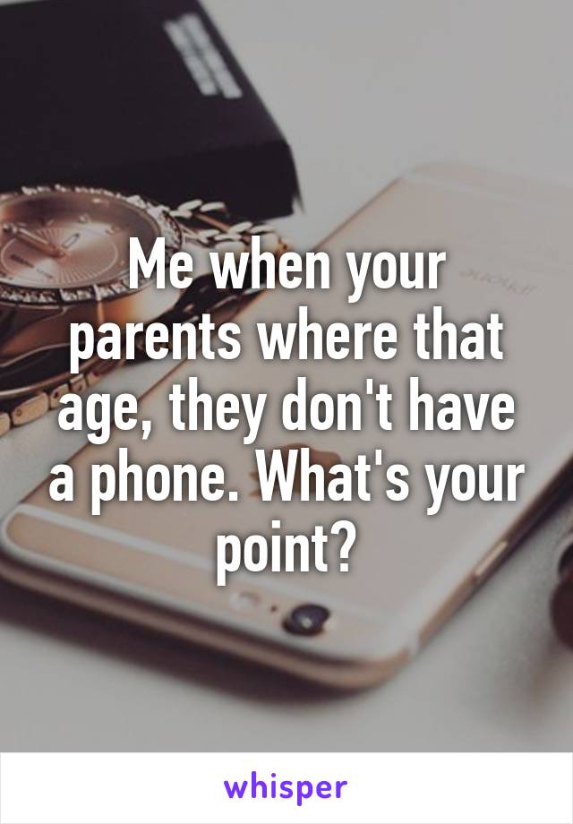 Me when your parents where that age, they don't have a phone. What's your point?