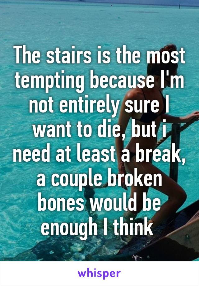 The stairs is the most tempting because I'm not entirely sure I want to die, but i need at least a break, a couple broken bones would be enough I think 