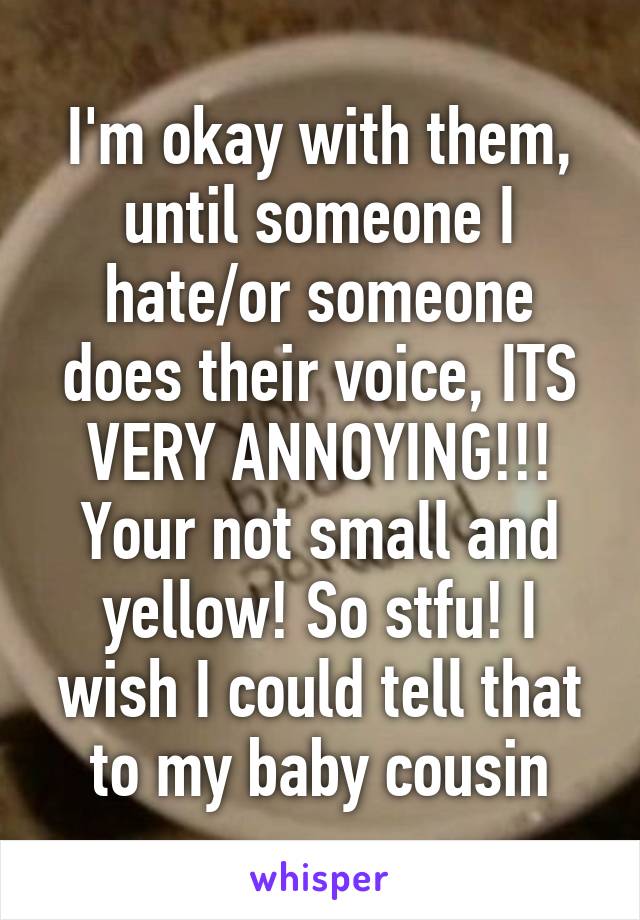 I'm okay with them, until someone I hate/or someone does their voice, ITS VERY ANNOYING!!! Your not small and yellow! So stfu! I wish I could tell that to my baby cousin