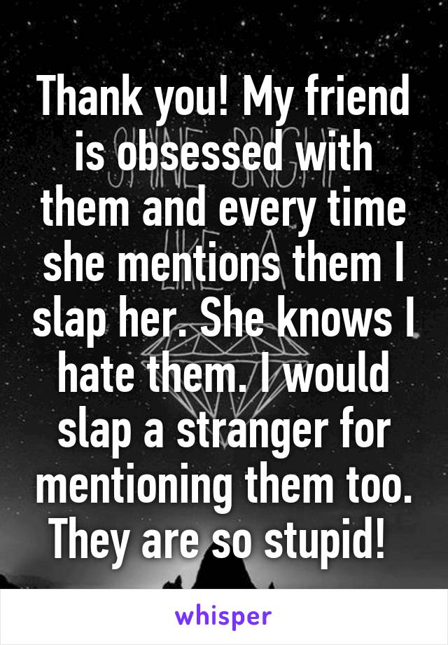 Thank you! My friend is obsessed with them and every time she mentions them I slap her. She knows I hate them. I would slap a stranger for mentioning them too. They are so stupid! 