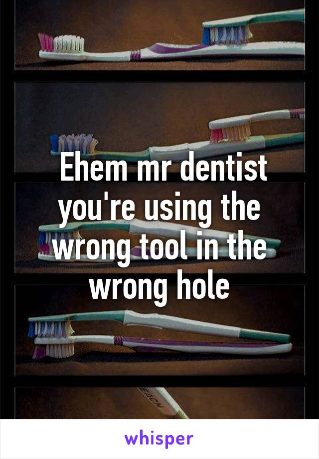  Ehem mr dentist you're using the wrong tool in the wrong hole