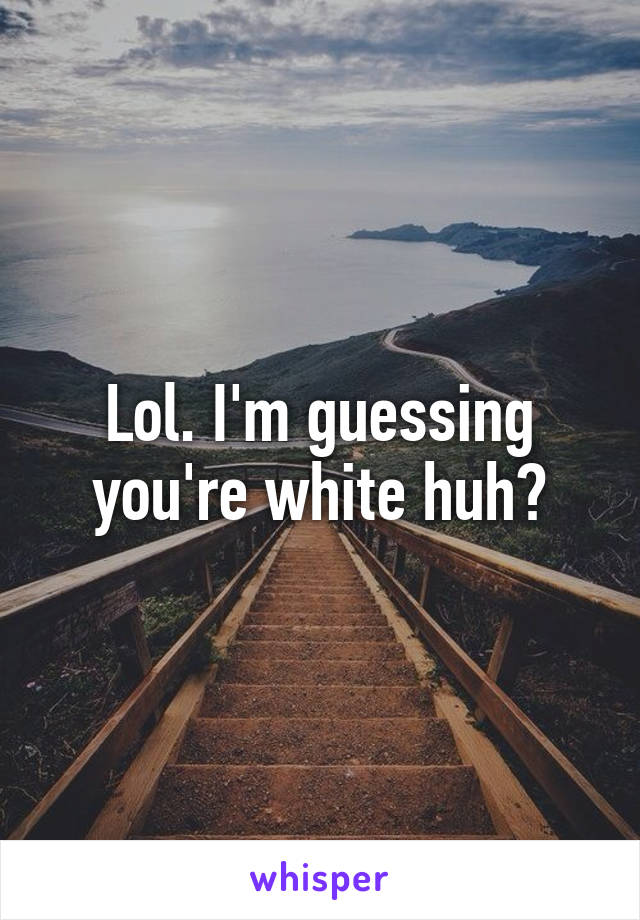 Lol. I'm guessing you're white huh?