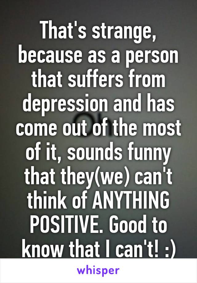 That's strange, because as a person that suffers from depression and has come out of the most of it, sounds funny that they(we) can't think of ANYTHING POSITIVE. Good to know that I can't! :)