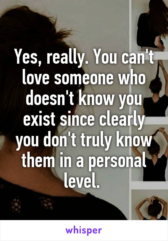 Yes, really. You can't love someone who doesn't know you exist since clearly you don't truly know them in a personal level. 