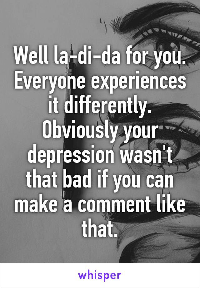 Well la-di-da for you. Everyone experiences it differently. Obviously your depression wasn't that bad if you can make a comment like that.