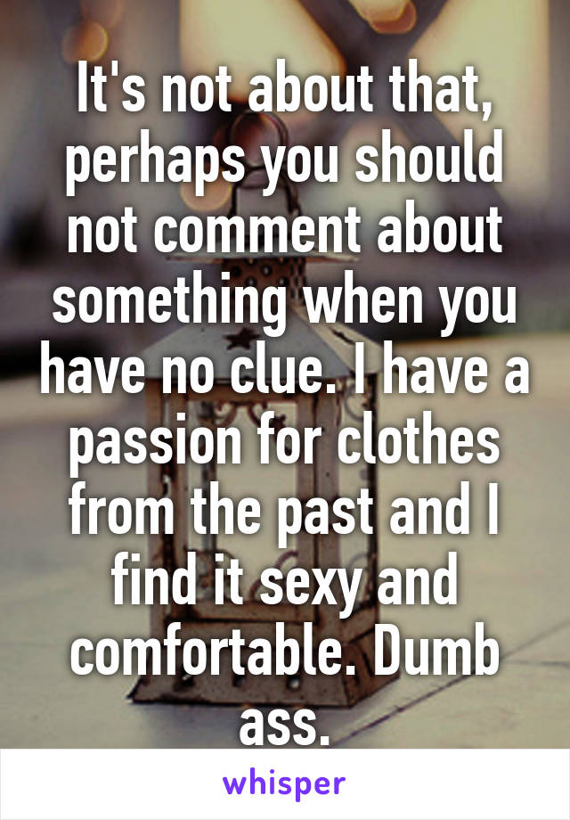 It's not about that, perhaps you should not comment about something when you have no clue. I have a passion for clothes from the past and I find it sexy and comfortable. Dumb ass.