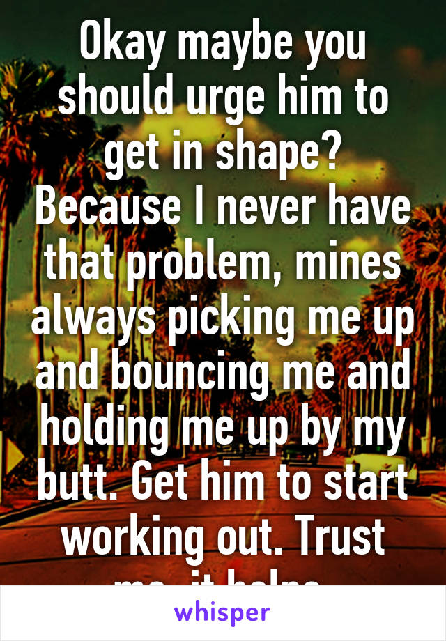 Okay maybe you should urge him to get in shape? Because I never have that problem, mines always picking me up and bouncing me and holding me up by my butt. Get him to start working out. Trust me, it helps.